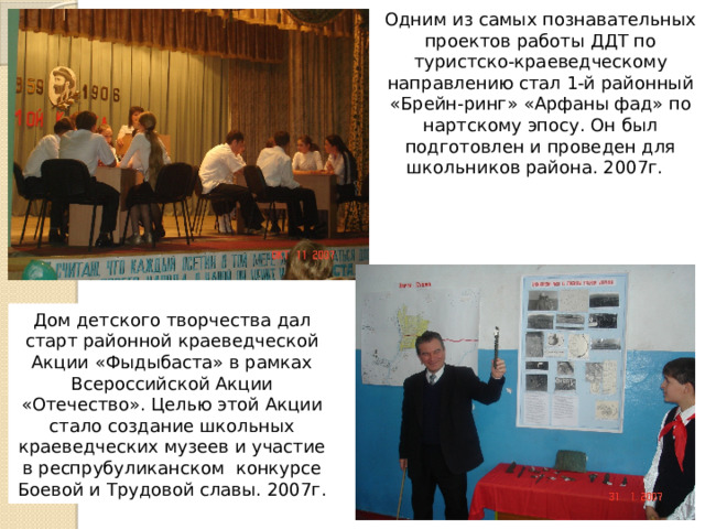 Одним из самых познавательных проектов работы ДДТ по туристско-краеведческому направлению стал 1-й районный «Брейн-ринг» «Арфаны фад» по нартскому эпосу. Он был подготовлен и проведен для школьников района. 2007г. Дом детского творчества дал старт районной краеведческой Акции «Фыдыбаста» в рамках Всероссийской Акции «Отечество». Целью этой Акции стало создание школьных краеведческих музеев и участие в респрубуликанском конкурсе Боевой и Трудовой славы. 2007г. 