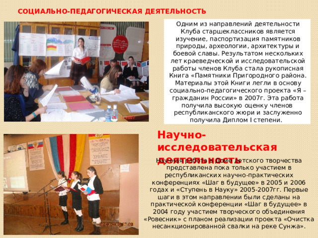 Социально-педагогическая деятельность Одним из направлений деятельности Клуба старшеклассников является изучение, паспортизация памятников природы, археологии, архитектуры и боевой славы. Результатом нескольких лет краеведческой и исследовательской работы членов Клуба стала рукописная Книга «Памятники Пригородного района. Материалы этой Книги легли в основу социально-педагогического проекта «Я – гражданин России» в 2007г. Эта работа получила высокую оценку членов республиканского жюри и заслуженно получила Диплом I степени. Научно-исследовательская деятельность Научная работа в Доме детского творчества представлена пока только участием в республиканских научно-практических конференциях «Шаг в будущее» в 2005 и 2006 годах и «Ступень в Науку» 2005-2007гг. Первые шаги в этом направлении были сделаны на практической конференции «Шаг в будущее» в 2004 году участием творческого объединения «Ровесник» с планом реализации проекта «Очистка несанкционированной свалки на реке Сунжа». 