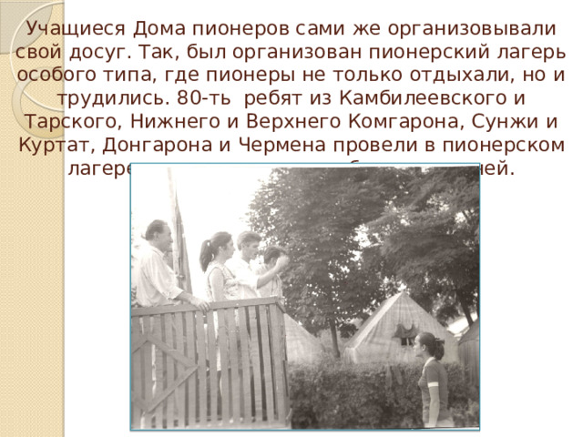 Учащиеся Дома пионеров сами же организовывали свой досуг. Так, был организован пионерский лагерь особого типа, где пионеры не только отдыхали, но и трудились. 80-ть ребят из Камбилеевского и Тарского, Нижнего и Верх­него Комгарона, Сунжи и Куртат, Донгарона и Чер­мена провели в пионерском лагере тридцать пять не­забываемых дней.   