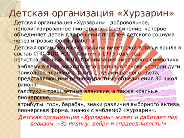 Детская организация «Хурзарин» Детская организация «Хурзарин» - добровольное, неполитизированное пионерское объединение, которое объединяет детей для решения проблем детского социума через игровые формы работы. Детская организация «Хурзарин» имеет свой Устав и вошла в состав СПО ФДО РСО – Алания в 1993 году под регистрационным № 02. Организация имеет свою символику: эмблему в виде восходящего солнца, в основе которой дуги триколора аланского флага с лучами разного цвета, представляющими разновозрастные объединения 30 школ района; галстуки – трехцветные аланские, а также красные пионерские; атрибуты: горн, барабан, знаки различия выборного актива, пионерская форма, значок с эмблемой «Хурзарин». Детская организация «Хурзарин» живет и работает под девизом: «За Родину, добро и справедливость!» 