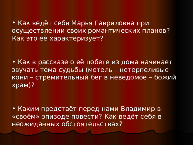  Как ведёт себя Марья Гавриловна при осуществлении своих романтических планов? Как это её характеризует?   Как в рассказе о её побеге из дома начинает звучать тема судьбы ( метель – нетерпеливые кони – стремительный бег в неведомое – божий храм ) ?   Каким предстаёт перед нами Владимир в «своём» эпизоде повести? Как ведёт себя в неожиданных обстоятельствах? 