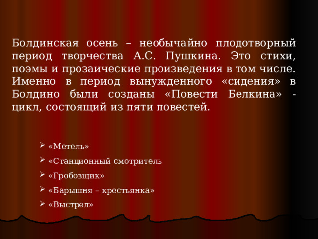 Болдинская осень – необычайно плодотворный период творчества А.С. Пушкина. Это стихи, поэмы и прозаические произведения в том числе. Именно в период вынужденного «сидения» в Болдино были созданы «Повести Белкина» - цикл, состоящий из пяти повестей.  «Метель»  «Станционный смотритель  «Гробовщик»  «Барышня – крестьянка»  «Выстрел» 