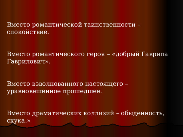 Вместо романтической таинственности – спокойствие. Вместо романтического героя – «добрый Гаврила Гаврилович». Вместо взволнованного настоящего – уравновешенное прошедшее. Вместо драматических коллизий – обыденность, скука.» 