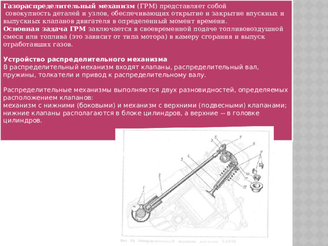 Газораспределительный механизм (ГРМ) представляет собой  совокупность деталей и узлов, обеспечивающих открытие и закрытие впускных и выпускных клапанов двигателя в определенный момент времени. Основная задача ГРМ заключается в своевременной подаче топливовоздушной смеси или топлива (это зависит от типа мотора) в камеру сгорания и выпуск отработавших газов. Устройство распределительного механизма В распределительный механизм входят клапаны, распределительный вал, пружины, толкатели и привод к распределительному валу. Распределительные механизмы выполняются двух разновидностей, определяемых расположением клапанов: механизм с нижними (боковыми) и механизм с верхними (подвесными) клапанами; нижние клапаны располагаются в блоке цилиндров, а верхние -- в головке цилиндров. 