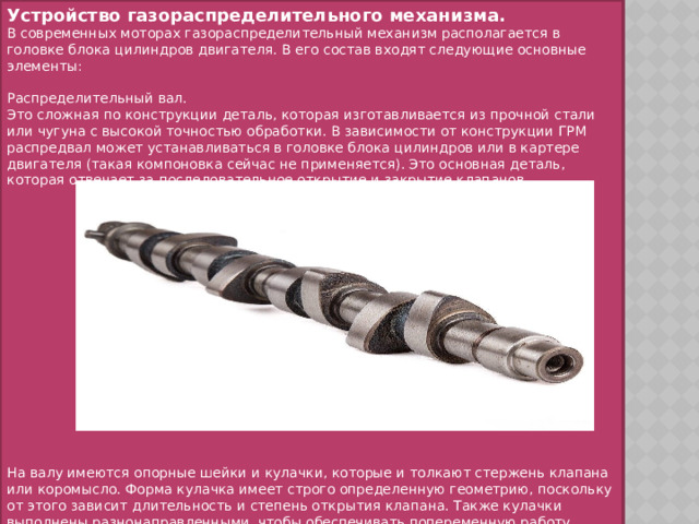 Устройство газораспределительного механизма. В современных моторах газораспределительный механизм располагается в головке блока цилиндров двигателя. В его состав входят следующие основные элементы: Распределительный вал. Это сложная по конструкции деталь, которая изготавливается из прочной стали или чугуна с высокой точностью обработки. В зависимости от конструкции ГРМ распредвал может устанавливаться в головке блока цилиндров или в картере двигателя (такая компоновка сейчас не применяется). Это основная деталь, которая отвечает за последовательное открытие и закрытие клапанов. На валу имеются опорные шейки и кулачки, которые и толкают стержень клапана или коромысло. Форма кулачка имеет строго определенную геометрию, поскольку от этого зависит длительность и степень открытия клапана. Также кулачки выполнены разнонаправленными, чтобы обеспечивать попеременную работу цилиндров. 
