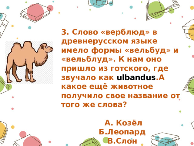 3. Слово «верблюд» в древнерусском языке имело формы «вельбуд» и «вельблуд». К нам оно пришло из готского, где звучало как ulbandus .А какое ещё животное получило свое название от того же слова?   А. Козёл Б.Леопард В.Слон 