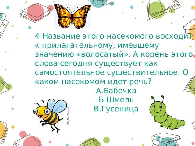 4.Название этого насекомого восходит к прилагательному, имевшему значению «волосатый». А корень этого слова сегодня существует как самостоятельное существительное. О каком насекомом идет речь? А.Бабочка Б.Шмель В.Гусеница 