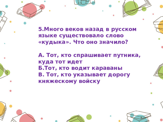 5.Много веков назад в русском языке существовало слово «кудыка». Что оно значило?  А. Тот, кто спрашивает путника, куда тот идет Б.Тот, кто водит караваны В. Тот, кто указывает дорогу княжескому войску 