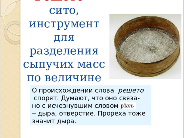 Решето – сито, инструмент для разделения сыпучих масс по величине частиц. О происхождении слова решето  спорят. Думают, что оно связа- но с исчезнувшим словом ─ дыра, отверстие. Прореха тоже значит дыра . 