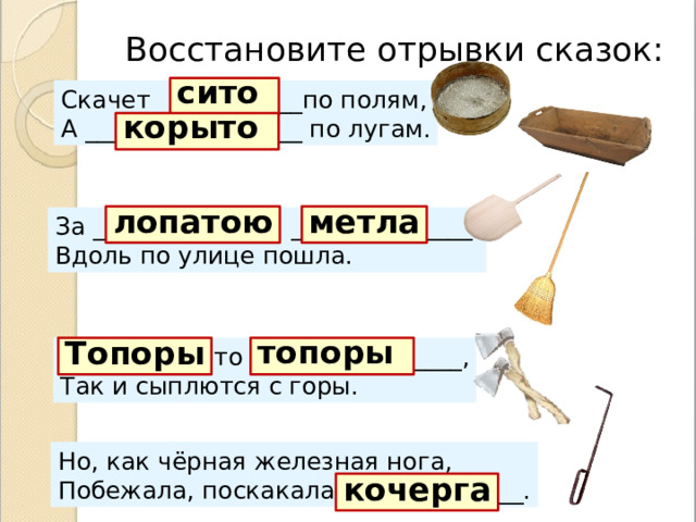 Восстановите отрывки сказок: сито  Скачет ____________по полям, А __________________ по лугам . корыто  метла лопатою За ____________ _______________, Вдоль по улице пошла . ____________-то _______________, Топоры Так и сыплются с горы . топоры  Но, как чёрная железная нога, Побежала, поскакала _______________ . кочерга 