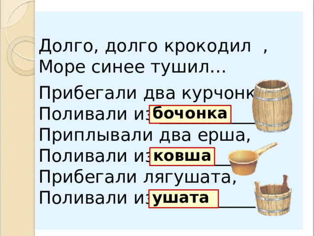 Долго, долго крокодил , Море синее тушил… Прибегали два курчонка, Поливали из ____________ . Приплывали два ерша, Поливали из __________. Прибегали лягушата, Поливали из ___________. бочонка ковша ушата  