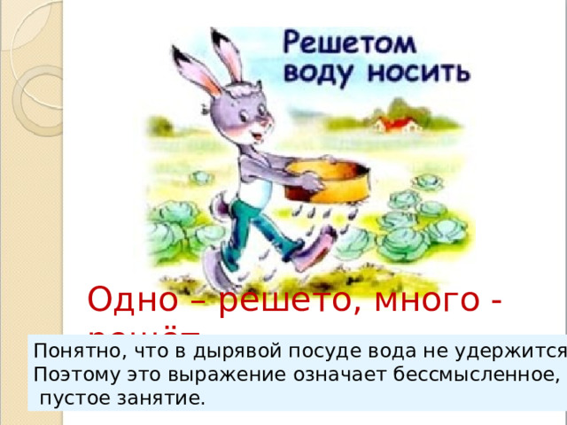 Одно – решето, много - решёт Понятно, что в дырявой посуде вода не удержится. Поэтому это выражение означает бессмысленное,  пустое занятие. 