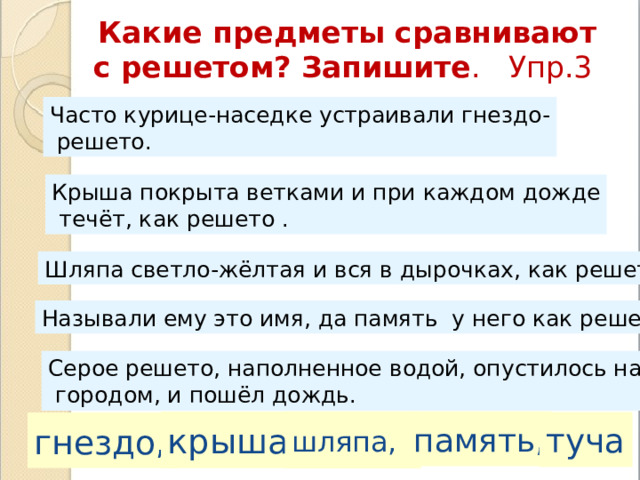 Какие предметы сравнивают с решетом? Запишите . Упр.3  Часто курице-наседке устраивали гнездо-  решето. Крыша покрыта ветками и при каждом дожде  течёт, как решето . Шляпа светло-жёлтая и вся в дырочках, как решето . Называли ему это имя, да память у него как решето . Серое решето, наполненное водой, опустилось над  городом, и пошёл дождь. шляпа, память, крыша, туча гнездо, 