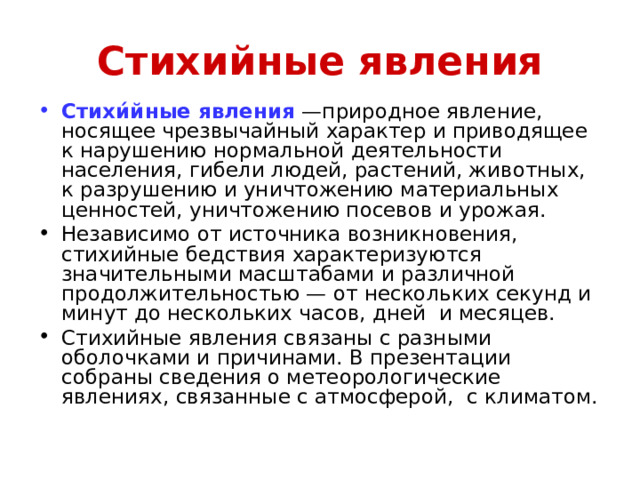 Стихийные явления Стихи́йные явления  —природное явление, носящее чрезвычайный характер и приводящее к нарушению нормальной деятельности населения, гибели людей, растений, животных, к разрушению и уничтожению материальных ценностей, уничтожению посевов и урожая. Независимо от источника возникновения, стихийные бедствия характеризуются значительными масштабами и различной продолжительностью — от нескольких секунд и минут до нескольких часов, дней и месяцев. Стихийные явления связаны с разными оболочками и причинами. В презентации собраны сведения о метеорологические явлениях, связанные с атмосферой, с климатом. 