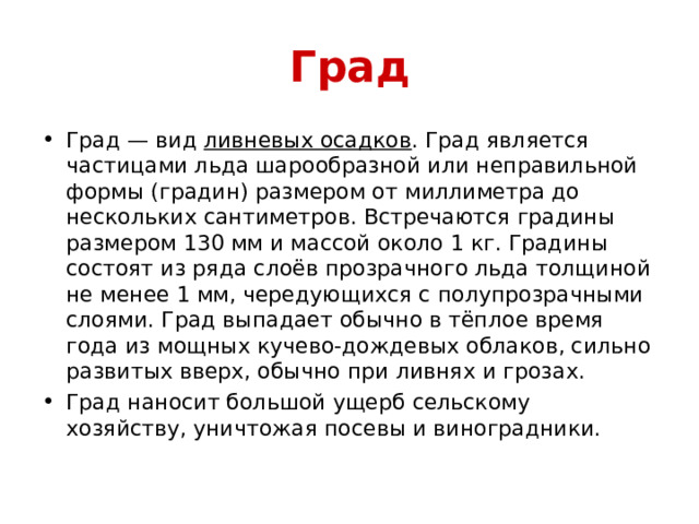 Град Град — вид  ливневых осадков . Град является частицами льда шарообразной или неправильной формы (градин) размером от миллиметра до нескольких сантиметров. Встречаются градины размером 130 мм и массой около 1 кг. Градины состоят из ряда слоёв прозрачного льда толщиной не менее 1 мм, чередующихся с полупрозрачными слоями. Град выпадает обычно в тёплое время года из мощных кучево-дождевых облаков, сильно развитых вверх, обычно при ливнях и грозах. Град наносит большой ущерб сельскому хозяйству, уничтожая посевы и виноградники. 
