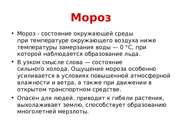 Мороз Мороз - состояние окружающей среды при температуре окружающего воздуха ниже температуры замерзания воды — 0 °C, при которой наблюдается образование льда. В узком смысле слова — состояние сильного холода. Ощущение мороза особенно усиливается в условиях повышенной атмосферной влажности и ветра, а также при движении в открытом транспортном средстве. Опасен для людей, приводит к гибели растения, выхолаживает землю, способствует образованию многолетней мерзлоты.   