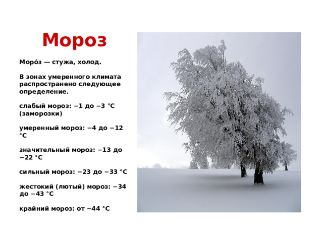Мороз Моро́з — стужа, холод.   В зонах умеренного климата распространено следующее определение.   слабый мороз: −1 до −3 °C (заморозки)   умеренный мороз: −4 до −12 °C   значительный мороз: −13 до −22 °C   сильный мороз: −23 до −33 °C   жестокий (лютый) мороз: −34 до −43 °C   крайний мороз: от −44 °C    