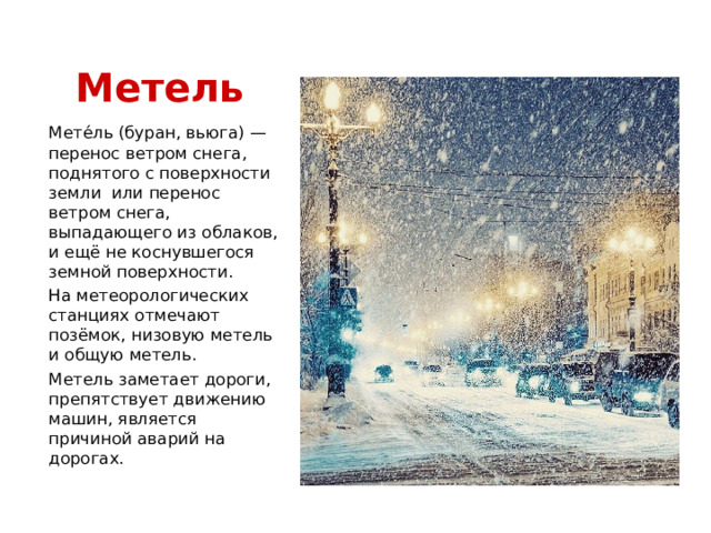 Метель Мете́ль (буран, вьюга) — перенос ветром снега, поднятого с поверхности земли или перенос ветром снега, выпадающего из облаков, и ещё не коснувшегося земной поверхности. На метеорологических станциях отмечают позёмок, низовую метель и общую метель. Метель заметает дороги, препятствует движению машин, является причиной аварий на дорогах. 