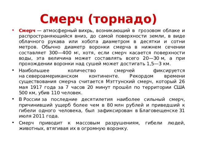 Смерч (торнадо) Смерч  — атмосферный вихрь, возникающий в  грозовом облаке и распространяющийся вниз, до самой поверхности земли, в виде облачного рукава или хобота диаметром в десятки и сотни метров. Обычно диаметр воронки смерча в нижнем сечении составляет 300—400 м [ , хотя, если смерч касается поверхности воды, эта величина может составлять всего 20—30 м, а при прохождении воронки над сушей может достигать 1,5—3 км. Наибольшее количество смерчей фиксируется на североамериканском континенте. Рекордом времени существования смерча считается Мэттунский смерч, который 26 мая 1917 года за 7 часов 20 минут прошёл по территории США 500 км, убив 110 человек. В России за последние десятилетия наиболее сильный смерч, причинивший ущерб более чем в 80 млн рублей и приведший к гибели одного человека, был зафиксирован в Благовещенске 31 июля 2011 года. Смерч приводит к массовым разрушениям, гибели людей, животных, втягивая их в огромную воронку.  