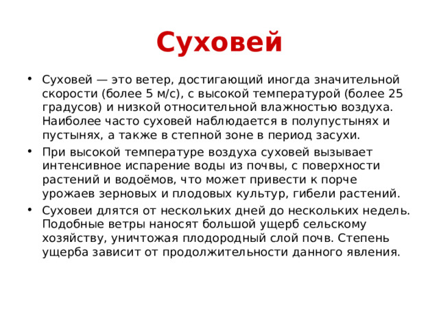 Суховей Суховей — это ветер, достигающий иногда значительной скорости (более 5 м/с), с высокой температурой (более 25 градусов) и низкой относительной влажностью воздуха. Наиболее часто суховей наблюдается в полупустынях и пустынях, а также в степной зоне в период засухи. При высокой температуре воздуха суховей вызывает интенсивное испарение воды из почвы, с поверхности растений и водоёмов, что может привести к порче урожаев зерновых и плодовых культур, гибели растений. Суховеи длятся от нескольких дней до нескольких недель. Подобные ветры наносят большой ущерб сельскому хозяйству, уничтожая плодородный слой почв. Степень ущерба зависит от продолжительности данного явления. 