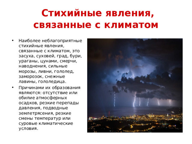  Стихийные явления, связанные с климатом Наиболее неблагоприятные стихийные явления, связанные с климатом, это засуха, суховей, град, бури, ураганы, цунами, смерчи, наводнения, сильные морозы, ливни, гололед, заморозок, снежные лавины, гололедица. Причинами их образования являются: отсутствие или обилие атмосферных осадков, резкие перепады давления, подводные землетрясения, резкие смены температур или суровые климатические условия. 