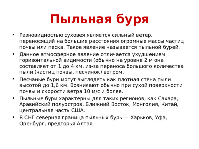 Пыльная буря Разновидностью суховея является сильный ветер, переносящий на большие расстояния огромные массы частиц почвы или песка. Такое явление называется пыльной бурей. Данное атмосферное явление отличается ухудшением горизонтальной видимости (обычно на уровне 2 м она составляет от 1 до 4 км, из-за переноса большого количества пыли (частиц почвы, песчинок) ветром. Песчаные бури могут выглядеть как плотная стена пыли высотой до 1,6 км. Возникают обычно при сухой поверхности почвы и скорости ветра 10 м/с и более. Пыльные бури характерны для таких регионов, как Сахара, Аравийский полуостров, Ближний Восток, Монголия, Китай, центральная часть США. В СНГ северная граница пыльных бурь — Харьков, Уфа, Оренбург, предгорья Алтая.  