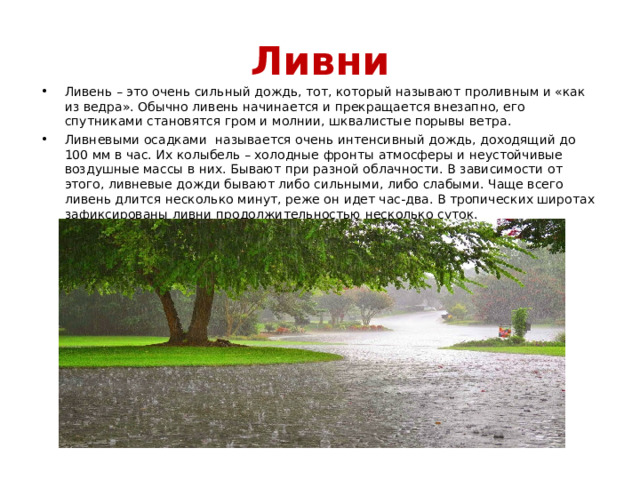 Ливни Ливень – это очень сильный дождь, тот, который называют проливным и «как из ведра». Обычно ливень начинается и прекращается внезапно, его спутниками становятся гром и молнии, шквалистые порывы ветра. Ливневыми осадками называется очень интенсивный дождь, доходящий до 100 мм в час. Их колыбель – холодные фронты атмосферы и неустойчивые воздушные массы в них. Бывают при разной облачности. В зависимости от этого, ливневые дожди бывают либо сильными, либо слабыми. Чаще всего ливень длится несколько минут, реже он идет час-два. В тропических широтах зафиксированы ливни продолжительностью несколько суток. 