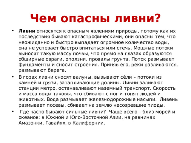 Чем опасны ливни? Ливни относятся к опасным явлениям природы, потому как их последствия бывают катастрофическими, они опасны тем, что неожиданно и быстро выпадает огромное количество воды, она не успевает быстро впитаться или стечь. Мощные потоки выносят такую массу почвы, что прямо на глазах образуются обширные овраги, оползни, провалы грунта. Поток размывает фундаменты и сносит строения. Приняв его, реки разливаются, размывают берега. В горах ливни сносят валуны, вызывают сéли – потоки из камней и грязи, затапливающие долины. Ливни заливают станции метро, останавливают наземный транспорт. Скорость и масса воды таковы, что сбивают с ног и топят людей и животных. Вода размывает железнодорожные насыпи. Ливень размывает посевы, сбивает на землю несозревшие плоды.  Где часто бывают сильные ливни? Чаще всего – близ морей и океанов: в Южной и Юго-Восточной Азии, на равнинах Амазонки, Гавайях, в Калифорнии. 