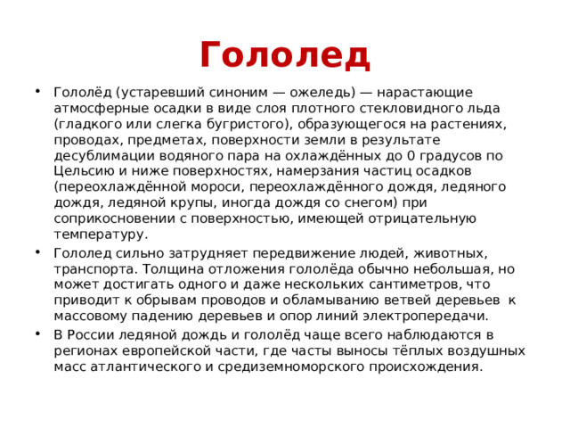 Гололед Гололёд (устаревший синоним — ожеледь) — нарастающие атмосферные осадки в виде слоя плотного стекловидного льда (гладкого или слегка бугристого), образующегося на растениях, проводах, предметах, поверхности земли в результате десублимации водяного пара на охлаждённых до 0 градусов по Цельсию и ниже поверхностях, намерзания частиц осадков (переохлаждённой мороси, переохлаждённого дождя, ледяного дождя, ледяной крупы, иногда дождя со снегом) при соприкосновении с поверхностью, имеющей отрицательную температуру. Гололед сильно затрудняет передвижение людей, животных, транспорта. Толщина отложения гололёда обычно небольшая, но может достигать одного и даже нескольких сантиметров, что приводит к обрывам проводов и обламыванию ветвей деревьев к массовому падению деревьев и опор линий электропередачи. В России ледяной дождь и гололёд чаще всего наблюдаются в регионах европейской части, где часты выносы тёплых воздушных масс атлантического и средиземноморского происхождения. 
