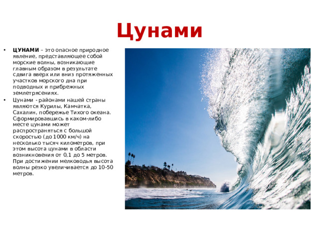 Цунами ЦУНАМИ  – это опасное природное явление, представляющее собой морские волны, возникающие главным образом в результате сдвига вверх или вниз протяженных участков морского дна при подводных и прибрежных землетрясениях. Цунами - районами нашей страны являются Курилы, Камчатка, Сахалин, побережье Тихого океана. Сформировавшись в каком-либо месте цунами может распространяться с большой скоростью (до 1000 км/ч) на несколько тысяч километров, при этом высота цунами в области возникновения от 0,1 до 5 метров. При достижении мелководья высота волны резко увеличивается до 10-50 метров. 