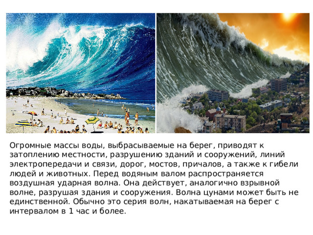 Огромные массы воды, выбрасываемые на берег, приводят к затоплению местности, разрушению зданий и сооружений, линий электропередачи и связи, дорог, мостов, причалов, а также к гибели людей и животных. Перед водяным валом распространяется воздушная ударная волна. Она действует, аналогично взрывной волне, разрушая здания и сооружения. Волна цунами может быть не единственной. Обычно это серия волн, накатываемая на берег с интервалом в 1 час и более. 