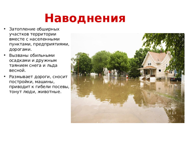 Наводнения Затопление обширных участков территории вместе с населенными пунктами, предприятиями, дорогами. Вызваны обильными осадками и дружным таянием снега и льда весной. Размывает дороги, сносит постройки, машины, приводит к гибели посевы, тонут люди, животные. 