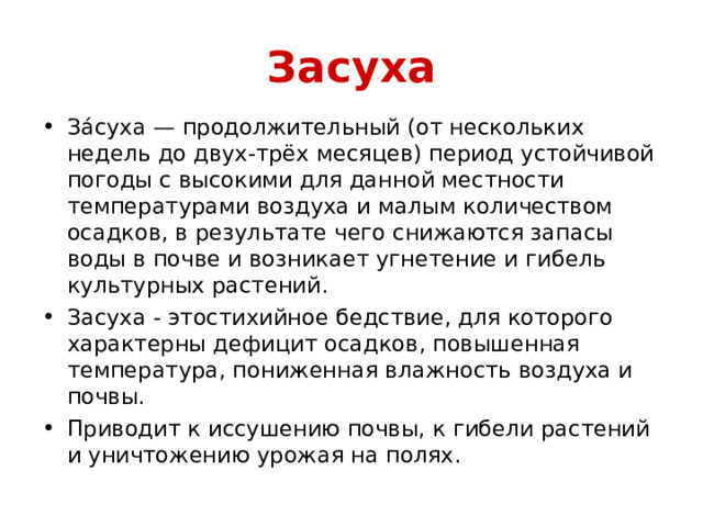 Засуха За́суха — продолжительный (от нескольких недель до двух-трёх месяцев) период устойчивой погоды с высокими для данной местности температурами воздуха и малым количеством осадков, в результате чего снижаются запасы воды в почве и возникает угнетение и гибель культурных растений. Засуха - этостихийное бедствие, для которого характерны дефицит осадков, повышенная температура, пониженная влажность воздуха и почвы. Приводит к иссушению почвы, к гибели растений и уничтожению урожая на полях. 