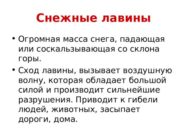 Снежные лавины Огромная масса снега, падающая или соскальзывающая со склона горы. Сход лавины, вызывает воздушную волну, которая обладает большой силой и производит сильнейшие разрушения. Приводит к гибели людей, животных, засыпает дороги, дома. 