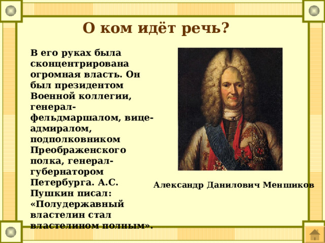 О ком идёт речь? В его руках была сконцентрирована огромная власть. Он был президентом Военной коллегии, генерал-фельдмаршалом, вице-адмиралом, подполковником Преображенского полка, генерал-губернатором Петербурга. А.С. Пушкин писал: «Полудержавный властелин стал властелином полным». Александр Данилович Меншиков 