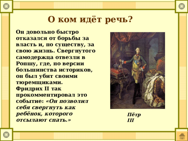 О ком идёт речь? Он довольно быстро отказался от борьбы за власть и, по существу, за свою жизнь. Свергнутого самодержца отвезли в Ропшу, где, по версии большинства историков, он был убит своими тюремщиками. Фридрих II так прокомментировал это событие: «Он позволил себя свергнуть как ребёнок, которого отсылают спать.» Пётр III 