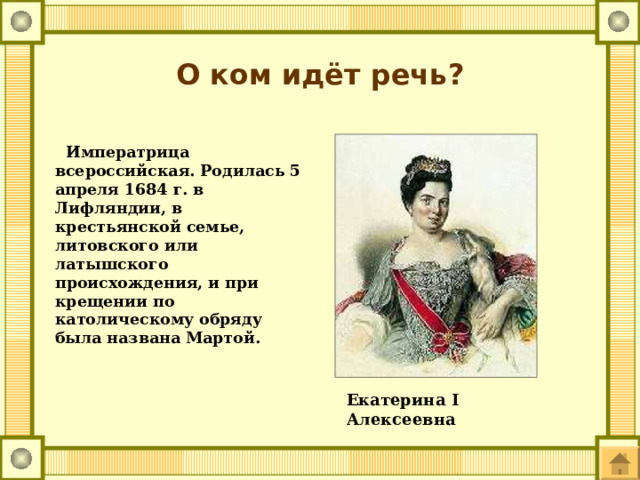 О ком идёт речь?  Императрица всероссийская. Родилась 5 апреля 1684 г. в Лифляндии, в крестьянской семье, литовского или латышского происхождения, и при крещении по католическому обряду была названа Мартой. Екатерина I Алексеевна   