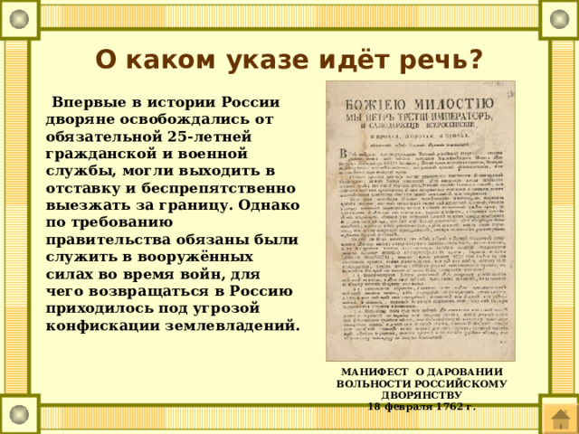 О каком указе идёт речь?  Впервые в истории России дворяне освобождались от обязательной 25-летней гражданской и военной службы, могли выходить в отставку и беспрепятственно выезжать за границу. Однако по требованию правительства обязаны были служить в вооружённых силах во время войн, для чего возвращаться в Россию приходилось под угрозой конфискации землевладений. МАНИФЕСТ  О ДАРОВАНИИ ВОЛЬНОСТИ РОССИЙСКОМУ ДВОРЯНСТВУ 18 февраля 1762 г. 