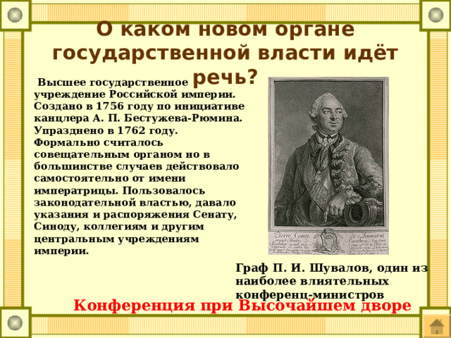 О каком новом органе государственной власти идёт речь?  Высшее государственное учреждение Российской империи. Создано в 1756 году по инициативе канцлера А. П. Бестужева-Рюмина. Упразднено в 1762 году. Формально считалось совещательным органом но в большинстве случаев действовало самостоятельно от имени императрицы. Пользовалось законодательной властью, давало указания и распоряжения Сенату, Синоду, коллегиям и другим центральным учреждениям империи. Граф П. И. Шувалов, один из наиболее влиятельных конференц-министров Конференция при Высочайшем дворе  
