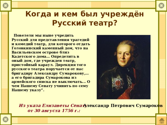 Когда и кем был учреждён Русский театр?  Повелели мы ныне учредить Русский для представления трагедий и комедий театр, для которого отдать Головкинский каменный дом, что на Васильевском острове близ Кадетского дома… Определить в оный дом, где учрежден театр, пристойный караул. Дирекция того русского театра поручается от нас бригадиру Александру Сумарокову,… а его бригадира Сумарокова из армейского списка не выключать... О чем Нашему Сенату учинить по сему Нашему указу”. Из указа Елизаветы Сенату  от 30 августа 1756 г.:   Александр Петрович Сумароков 