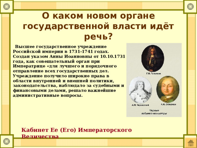 О каком новом органе государственной власти идёт речь?  Высшее государственное учреждение Российской империи в 1731-1741 годах. Создан указом Анны Иоанновны от 10.10.1731 года, как совещательный орган при Императрице «для лучшего и порядочного отправление всех государственных дел. Учреждение получило широкие права в области внутренней и внешней политики, законодательства, наблюдало за судебными и финансовыми делами, решало важнейшие административные вопросы. Кабинет Ее (Его) Императорского Величества  