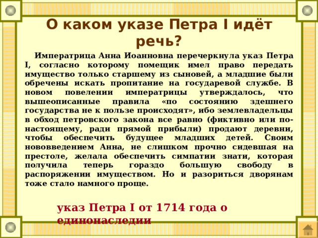 О каком указе Петра I идёт речь?  Императрица Анна Иоанновна перечеркнула указ Петра I, согласно которому помещик имел право передать имущество только старшему из сыновей, а младшие были обречены искать пропитание на государевой службе. В новом повелении императрицы утверждалось, что вышеописанные правила «по состоянию здешнего государства не к пользе происходят», ибо землевладельцы в обход петровского закона все равно (фиктивно или по-настоящему, ради прямой прибыли) продают деревни, чтобы обеспечить будущее младших детей. Своим нововведением Анна, не слишком прочно сидевшая на престоле, желала обеспечить симпатии знати, которая получила теперь гораздо большую свободу в распоряжении имуществом. Но и разориться дворянам тоже стало намного проще. указ Петра I от 1714 года о единонаследии 