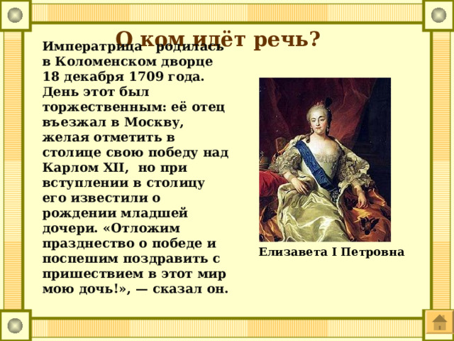 О ком идёт речь? Императрица родилась в Коломенском дворце 18 декабря 1709 года. День этот был торжественным: её отец въезжал в Москву, желая отметить в столице свою победу над Карлом XII, но при вступлении в столицу его известили о рождении младшей дочери. «Отложим празднество о победе и поспешим поздравить с пришествием в этот мир мою дочь!», — сказал он.  Елизавета I Петровна 
