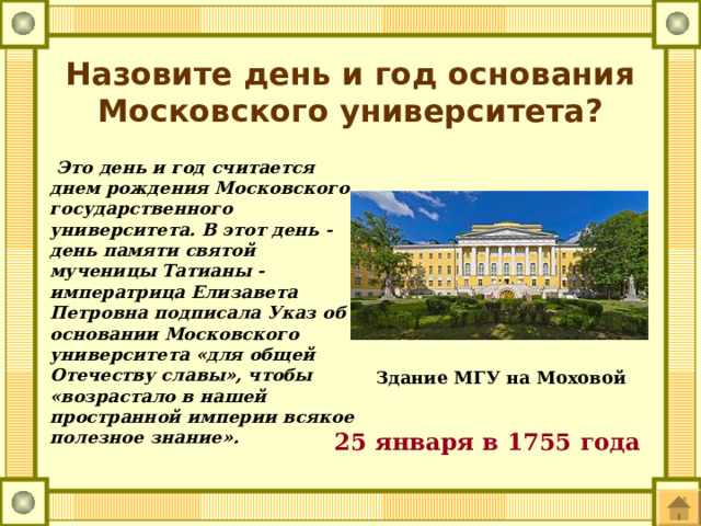 Назовите день и год основания Московского университета?  Это день и год считается днем рождения Московского государственного университета. В этот день - день памяти святой мученицы Татианы - императрица Елизавета Петровна подписала Указ об основании Московского университета «для общей Отечеству славы», чтобы «возрастало в нашей пространной империи всякое полезное знание». Здание МГУ на Моховой 25 января в 1755 года 