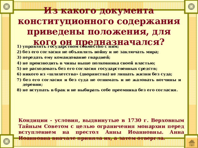 Из какого документа конституционного содержания приведены положения, для кого он предназначался? управлять государством совместно с ним; 2) без его согласия не объявлять войну и не заключать мира; 3) передать ему командование гвардией; 4) не производить в чины выше полковника своей властью; 5) не расходовать без его согласия государственных средств; 6) никого из «шляхетства» (дворянства) не лишать жизни без суда; 7) без его согласия и без суда не отнимать и не жаловать вотчины и деревни; 8) не вступать в брак и не выбирать себе преемника без его согласия.   Кондиции - условия, выдвинутые в 1730 г. Верховным Тайным Советом с целью ограничения монархии перед вступлением на престол Анны Иоанновны. Анна Иоанновна вначале приняла их, а затем отвергла. 