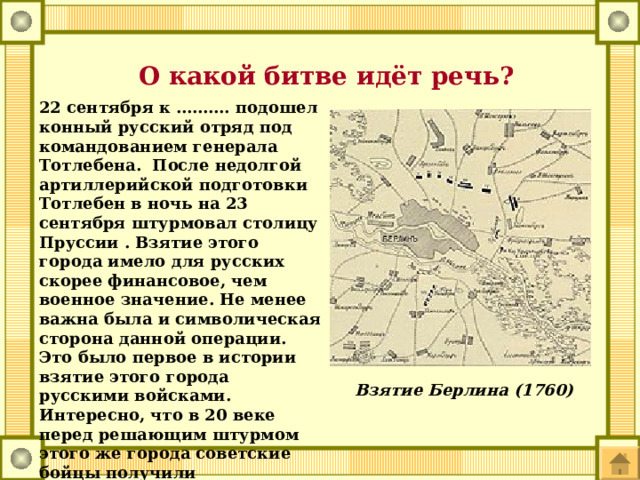  О какой битве идёт речь? 22 сентября к ………. подошел конный русский отряд под командованием генерала Тотлебена. После недолгой артиллерийской подготовки Тотлебен в ночь на 23 сентября штурмовал столицу Пруссии . Взятие этого города имело для русских скорее финансовое, чем военное значение. Не менее важна была и символическая сторона данной операции. Это было первое в истории взятие этого города русскими войсками. Интересно, что в 20 веке перед решающим штурмом этого же города советские бойцы получили символический подарок - копии ключей от этого города, врученных немцами русским воинам в 1760 г. Взятие Берлина (1760) 