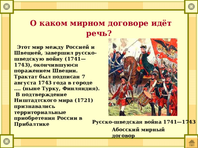 О каком мирном договоре идёт речь?  Этот мир между Россией и Швецией, завершил русско-шведскую войну (1741—1743), окончившуюся поражением Швеции. Трактат был подписан 7 августа 1743 года в городе …. (ныне Турку, Финляндия). В подтверждение Ништадтского мира (1721) признавались территориальные приобретения России в Прибалтике Русско-шведская война 1741—1743 Абосский мирный договор 