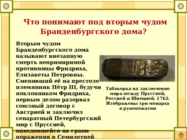  Что понимают под вторым чудом Бранденбургского дома? Вторым чудом Бранденбургского дома называют внезапную смерть непримиримой противницы Фридриха, Елизаветы Петровны. Сменивший её на престоле племянник Пётр III, будучи поклонником Фридриха, первым делом разорвал союзный договор с Австрией и заключил сепаратный Петербургский мир с Пруссией, находившейся на грани поражения в Семилетней войне ввиду полного истощения людских и материальных ресурсов. Табакерка на заключение мира между Пруссией, Россией и Швецией. 1762. Изображены три монарха в рукопожатии 