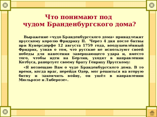 Что понимают под  чудом Бранденбургского дома?  Выражение «чудо Бранденбургского дома» принадлежит прусскому королю Фридриху II. Через 4 дня после битвы при Кунерсдорфе 12 августа 1759 года, воодушевлённый Фридрих, узнав о том, что русские не используют своей победы для нанесения завершающего удара и, вместо того, чтобы идти на Берлин, уходят в направлении Котбуса, рапортует своему брату Генриху Прусскому:  «Я возвещаю Вам о чуде Бранденбургского дома. В то время, когда враг, перейдя Одер, мог решиться на вторую битву и закончить войну, он ушёл в направлении Мюльрозе и Либерозе».  