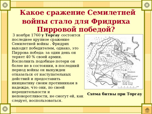  Какое сражение Семилетней войны стало для Фридриха Пирровой победой?    3 ноября 1760 у Торгау состоится последнее крупное сражение Семилетней войны . Фридрих выходит победителем, однако, это Пиррова победа: за один день он теряет 40 % своей армии. Восполнить подобные потери он более не в состоянии, в последний период войны он вынужден отказаться от наступательных действий и предоставить инициативу своим противникам в надежде, что они, по своей нерешительности и неповоротливости, не смогут ей, как следует, воспользоваться. Схема битвы при Торгау 